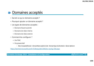 16/09/2016
100
Formation Exchange 2016 : Installation et Configuration alphorm.com™©
Domaines acceptés
• Qu’est-ce qu’un domaine accepté ?
• Pourquoi ajouter un domaine accepté ?
• Les types de domaines acceptés :
Domaine faisant autorité
Domaine de relais interne
Domaine de relais externe
• Comment les configurer ?
Via l’EAC
Via powershell
• New-AcceptedDomain –DomainName alphorm.lab –DomainType Authoritative –Name Alphorm
https://technet.microsoft.com/fr-fr/library/bb124423(v=exchg.150).aspx
 
