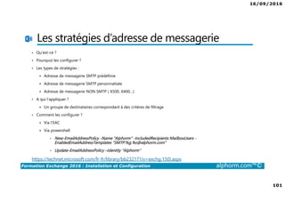 16/09/2016
101
Formation Exchange 2016 : Installation et Configuration alphorm.com™©
Les stratégies d’adresse de messagerie
• Qu’est-ce ?
• Pourquoi les configurer ?
• Les types de stratégies :
Adresse de messagerie SMTP prédéfinie
Adresse de messagerie SMTP personnalisée
Adresse de messagerie NON SMTP ( X500, X400…)
• A qui l’appliquer ?
Un groupe de destinataires correspondant à des critères de filtrage
• Comment les configurer ?
Via l’EAC
Via powershell
• New-EmailAddressPolicy -Name "Alphorm" -IncludedRecipients MailboxUsers -
EnabledEmailAddressTemplates "SMTP:%g.%s@alphorm.com"
• Update-EmailAddressPolicy –Identity "Alphorm"
https://technet.microsoft.com/fr-fr/library/bb232171(v=exchg.150).aspx
 