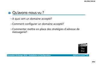 16/09/2016
102
Formation Exchange 2016 : Installation et Configuration alphorm.com™©
Qu’avons-nous vu ?
• A quoi sert un domaine accepté?
• Comment configurer un domaine accepté?
• Commenter mettre en place des stratégies d’adresse de
messagerie?
 