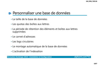 16/09/2016
107
Formation Exchange 2016 : Installation et Configuration alphorm.com™©
Personnaliser une base de données
• La taille de la base de données
• Les quotas des boîtes aux lettres
• La période de rétention des éléments et boîtes aux lettres
supprimées
• Le carnet d’adresses
• Les logs circulaires
• Le montage automatique de la base de données
• L’activation de l’indexation
 