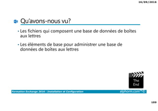 16/09/2016
109
Formation Exchange 2016 : Installation et Configuration alphorm.com™©
Qu’avons-nous vu?
• Les fichiers qui composent une base de données de boîtes
aux lettres
• Les éléments de base pour administrer une base de
données de boîtes aux lettres
 