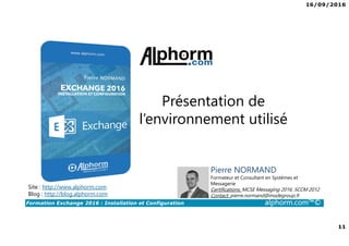16/09/2016
11
Formation Exchange 2016 : Installation et Configuration alphorm.com™©
Présentation de
l’environnement utilisé
Site : http://www.alphorm.com
Blog : http://blog.alphorm.com
Pierre NORMAND
Formateur et Consultant en Systèmes et
Messagerie
Certifications: MCSE Messaging 2016, SCCM 2012
Contact: pierre.normand@insidegroup.fr
 