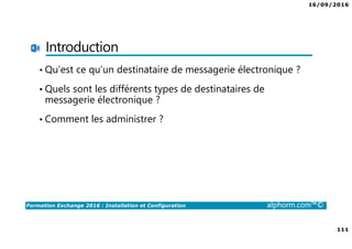 16/09/2016
7
Formation Exchange 2016 : Installation et Configuration alphorm.com™©
Contenu de la formation
• Chapitre I : Introduction
• Chapitre II : Présentation et prérequis
• Chapitre III : Installation d’Exchange Server 2016
• Chapitre IV : Présentation de l’administration d’Exchange
• Chapitre V : Configuration de la partie boîtes aux lettres
• Chapitre VI : Configuration de la partie accès clients
• Chapitre VII : Configuration de la partie routage des messages
• Chapitre VIII : Configuration de la gestion de la conformité
• Chapitre IX : La sécurité dans Exchange
• Chapitre X : Conclusion
 