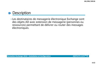16/09/2016
7
Formation Exchange 2016 : Installation et Configuration alphorm.com™©
Contenu de la formation
• Chapitre I : Introduction
• Chapitre II : Présentation et prérequis
• Chapitre III : Installation d’Exchange Server 2016
• Chapitre IV : Présentation de l’administration d’Exchange
• Chapitre V : Configuration de la partie boîtes aux lettres
• Chapitre VI : Configuration de la partie accès clients
• Chapitre VII : Configuration de la partie routage des messages
• Chapitre VIII : Configuration de la gestion de la conformité
• Chapitre IX : La sécurité dans Exchange
• Chapitre X : Conclusion
 