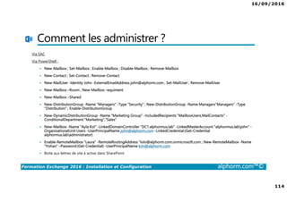 16/09/2016
7
Formation Exchange 2016 : Installation et Configuration alphorm.com™©
Contenu de la formation
• Chapitre I : Introduction
• Chapitre II : Présentation et prérequis
• Chapitre III : Installation d’Exchange Server 2016
• Chapitre IV : Présentation de l’administration d’Exchange
• Chapitre V : Configuration de la partie boîtes aux lettres
• Chapitre VI : Configuration de la partie accès clients
• Chapitre VII : Configuration de la partie routage des messages
• Chapitre VIII : Configuration de la gestion de la conformité
• Chapitre IX : La sécurité dans Exchange
• Chapitre X : Conclusion
 