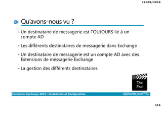 16/09/2016
7
Formation Exchange 2016 : Installation et Configuration alphorm.com™©
Contenu de la formation
• Chapitre I : Introduction
• Chapitre II : Présentation et prérequis
• Chapitre III : Installation d’Exchange Server 2016
• Chapitre IV : Présentation de l’administration d’Exchange
• Chapitre V : Configuration de la partie boîtes aux lettres
• Chapitre VI : Configuration de la partie accès clients
• Chapitre VII : Configuration de la partie routage des messages
• Chapitre VIII : Configuration de la gestion de la conformité
• Chapitre IX : La sécurité dans Exchange
• Chapitre X : Conclusion
 