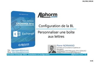 16/09/2016
7
Formation Exchange 2016 : Installation et Configuration alphorm.com™©
Contenu de la formation
• Chapitre I : Introduction
• Chapitre II : Présentation et prérequis
• Chapitre III : Installation d’Exchange Server 2016
• Chapitre IV : Présentation de l’administration d’Exchange
• Chapitre V : Configuration de la partie boîtes aux lettres
• Chapitre VI : Configuration de la partie accès clients
• Chapitre VII : Configuration de la partie routage des messages
• Chapitre VIII : Configuration de la gestion de la conformité
• Chapitre IX : La sécurité dans Exchange
• Chapitre X : Conclusion
 