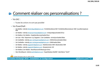 16/09/2016
119
Formation Exchange 2016 : Installation et Configuration alphorm.com™©
Comment réaliser ces personnalisations ?
• Via EAC :
Toutes les actions ne sont pas possible!
• Via PowerShell :
Set-Mailbox –identity Patrick.Raujol@alphorm.com -ProhibitSendQuota 9GB -ProhibitSendReceiveQuota 10GB -IssueWarningQuota
8GB
Set-Mailbox –identity Emmanuel.Vinazza@alphorm.com –AntispamBypassEnabled $True
Get-Mailbox | Set-Mailbox –SingleItemRecoveryEnabled $true
Get-User -Filter "Department -eq ‘Stagiaires'“ | Set-CasMaiblox –ActiveSyncEnabled $false
Set-CasMailbox –identity jean-michel.germes@alphorm.com –OWAforDevicesEnabled $false
Set-CasMailbox –identity jean-michel.germes@alphorm.com –OWAEnabled $false
Set-Mailbox –identity stagiaire01@alphorm.com –MaxReceiveSize 5MB –MaxSendSize 5MB
Set-Mailbox –identity stagiaire01@alphorm.com –RecipientLimits 100
Get-Mailbox | Set-Mailbox –ResetPasswordOnNextLogon $true
New-MoveRequest –Idenity test01@alphorm.com –TargetDatabase MyDB01 -BatchName “Test01”
Update-Recipient dans le cadre de FIM
 