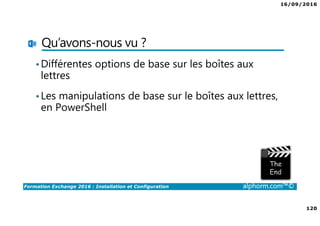 16/09/2016
120
Formation Exchange 2016 : Installation et Configuration alphorm.com™©
Qu’avons-nous vu ?
•Différentes options de base sur les boîtes aux
lettres
•Les manipulations de base sur le boîtes aux lettres,
en PowerShell
 