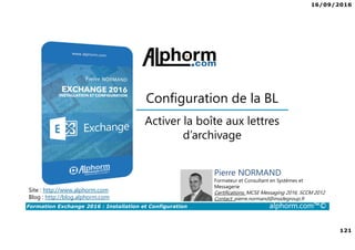 16/09/2016
121
Formation Exchange 2016 : Installation et Configuration alphorm.com™©
Site : http://www.alphorm.com
Blog : http://blog.alphorm.com
Pierre NORMAND
Formateur et Consultant en Systèmes et
Messagerie
Certifications: MCSE Messaging 2016, SCCM 2012
Contact: pierre.normand@insidegroup.fr
Activer la boîte aux lettres
d’archivage
Configuration de la BL
 