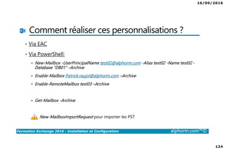 16/09/2016
124
Formation Exchange 2016 : Installation et Configuration alphorm.com™©
Comment réaliser ces personnalisations ?
• Via EAC
• Via PowerShell:
New-Mailbox -UserPrincipalName test02@alphorm.com -Alias test02 -Name test02 -
Database “DB01“ –Archive
Enable-Mailbox Patrick.raujol@alphorm.com –Archive
Enable-RemoteMailbox test03 –Archive
Get-Mailbox -Archive
New-MailboxImportRequest pour importer les PST
 