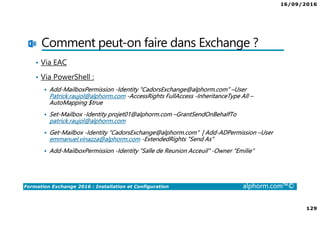 16/09/2016
8
Formation Exchange 2016 : Installation et Configuration alphorm.com™©
Les objectifs
• Découvrir et comprendre les bases de Exchange 2016
• Compléter ses connaissances
• Mettre en place un serveur Exchange 2016 fonctionnel
• Passer un bon moment ☺
 