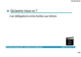 16/09/2016
8
Formation Exchange 2016 : Installation et Configuration alphorm.com™©
Les objectifs
• Découvrir et comprendre les bases de Exchange 2016
• Compléter ses connaissances
• Mettre en place un serveur Exchange 2016 fonctionnel
• Passer un bon moment ☺
 