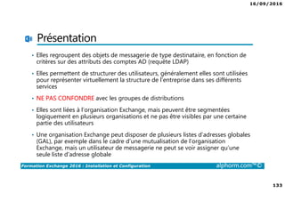 16/09/2016
133
Formation Exchange 2016 : Installation et Configuration alphorm.com™©
Présentation
• Elles regroupent des objets de messagerie de type destinataire, en fonction de
critères sur des attributs des comptes AD (requête LDAP)
• Elles permettent de structurer des utilisateurs, généralement elles sont utilisées
pour représenter virtuellement la structure de l’entreprise dans ses différents
services
• NE PAS CONFONDRE avec les groupes de distributions
• Elles sont liées à l’organisation Exchange, mais peuvent être segmentées
logiquement en plusieurs organisations et ne pas être visibles par une certaine
partie des utilisateurs
• Une organisation Exchange peut disposer de plusieurs listes d’adresses globales
(GAL), par exemple dans le cadre d’une mutualisation de l’organisation
Exchange, mais un utilisateur de messagerie ne peut se voir assigner qu’une
seule liste d’adresse globale
 