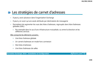 16/09/2016
136
Formation Exchange 2016 : Installation et Configuration alphorm.com™©
Les stratégies de carnet d’adresses
• Il peut y avoir plusieurs dans l’organisation Exchange
• Il peut y en avoir qu’une seule attribuée par destinataire de messagerie
• Permettent de segmenter les vues des listes d’adresses, regroupés dans liste d’adresses
globales (GAL) :
Par exemple dans le cas d’une infrastructure mutualisée, ou entre la direction et les
différents services
Elle comporte les éléments suivants :
Une liste d’adresse globale
Un carnet d’adresses en mode hors connexion
Des listes d’adresses
Une liste d’adresses de salles
 