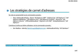 16/09/2016
137
Formation Exchange 2016 : Installation et Configuration alphorm.com™©
Les stratégies de carnet d’adresses
Se crée en powerwhell via la commande suivante :
New-AddressBookPolicy -Name "All Alphorm ABP" -AddressLists "All Alphorm","All
Alphorm Mailboxes","All Alphorm DLs","All Alphorm Contacts" -RoomList "All
Alphorm-Rooms" -OfflineAddressBook "Alphorm-All-OAB" -GlobalAddressList "All
Alphorm"
S’attribue à boîte aux lettre utilisateur via la commande suivante :
Set-Mailbox -Identity Patrick.raujol@alphorm.com -AddressBookPolicy "All Fabrikam"
 