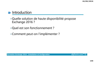 16/09/2016
140
Formation Exchange 2016 : Installation et Configuration alphorm.com™©
Introduction
•Quelle solution de haute disponibilité propose
Exchange 2016 ?
•Quel est son fonctionnement ?
•Comment peut-on l’implémenter ?
 