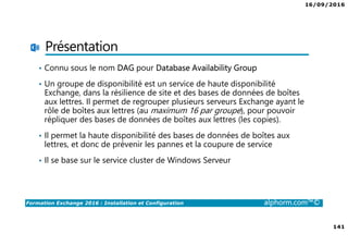 16/09/2016
141
Formation Exchange 2016 : Installation et Configuration alphorm.com™©
Présentation
• Connu sous le nom DAG pour Database Availability Group
• Un groupe de disponibilité est un service de haute disponibilité
Exchange, dans la résilience de site et des bases de données de boîtes
aux lettres. Il permet de regrouper plusieurs serveurs Exchange ayant le
rôle de boîtes aux lettres (au maximum 16 par groupe), pour pouvoir
répliquer des bases de données de boîtes aux lettres (les copies).
• Il permet la haute disponibilité des bases de données de boîtes aux
lettres, et donc de prévenir les pannes et la coupure de service
• Il se base sur le service cluster de Windows Serveur
 