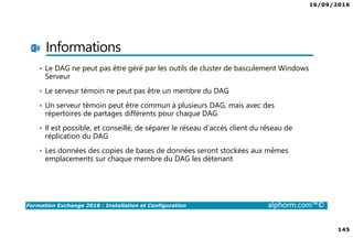 16/09/2016
145
Formation Exchange 2016 : Installation et Configuration alphorm.com™©
Informations
• Le DAG ne peut pas être géré par les outils de cluster de basculement Windows
Serveur
• Le serveur témoin ne peut pas être un membre du DAG
• Un serveur témoin peut être commun à plusieurs DAG, mais avec des
répertoires de partages différents pour chaque DAG
• Il est possible, et conseillé, de séparer le réseau d’accès client du réseau de
réplication du DAG
• Les données des copies de bases de données seront stockées aux mêmes
emplacements sur chaque membre du DAG les détenant
 