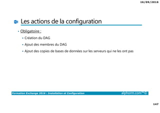 16/09/2016
147
Formation Exchange 2016 : Installation et Configuration alphorm.com™©
Les actions de la configuration
• Obligatoire :
Création du DAG
Ajout des membres du DAG
Ajout des copies de bases de données sur les serveurs qui ne les ont pas
 