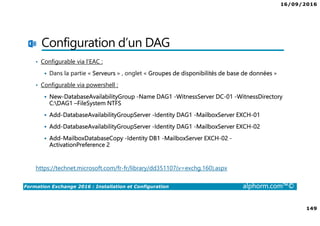 16/09/2016
149
Formation Exchange 2016 : Installation et Configuration alphorm.com™©
Configuration d’un DAG
• Configurable via l’EAC :
Dans la partie « Serveurs » , onglet « Groupes de disponibilités de base de données »
• Configurable via powershell :
New-DatabaseAvailabilityGroup -Name DAG1 -WitnessServer DC-01 -WitnessDirectory
C:DAG1 –FileSystem NTFS
Add-DatabaseAvailabilityGroupServer -Identity DAG1 -MailboxServer EXCH-01
Add-DatabaseAvailabilityGroupServer -Identity DAG1 -MailboxServer EXCH-02
Add-MailboxDatabaseCopy -Identity DB1 -MailboxServer EXCH-02 -
ActivationPreference 2
https://technet.microsoft.com/fr-fr/library/dd351107(v=exchg.160).aspx
 