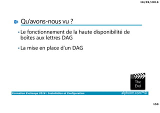 16/09/2016
150
Formation Exchange 2016 : Installation et Configuration alphorm.com™©
Qu’avons-nous vu ?
•Le fonctionnement de la haute disponibilité de
boîtes aux lettres DAG
•La mise en place d’un DAG
 