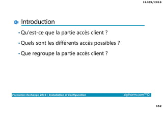 16/09/2016
152
Formation Exchange 2016 : Installation et Configuration alphorm.com™©
Introduction
•Qu’est-ce que la partie accès client ?
•Quels sont les différents accès possibles ?
•Que regroupe la partie accès client ?
 