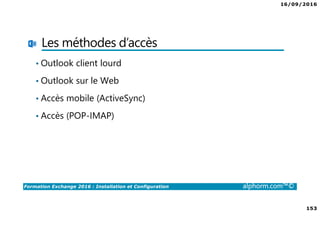 16/09/2016
153
Formation Exchange 2016 : Installation et Configuration alphorm.com™©
Les méthodes d’accès
• Outlook client lourd
• Outlook sur le Web
• Accès mobile (ActiveSync)
• Accès (POP-IMAP)
 