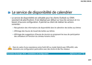 16/09/2016
157
Formation Exchange 2016 : Installation et Configuration alphorm.com™©
Le service de disponibilité de calendrier
• Le service de disponibilité est utilisable pour les clients Outlook ou OWA
(assistant de planification). Il est déployé par défaut sur tous les serveurs et n’a
besoin d’aucune configuration. Il permet au client de réaliser les actions
suivantes :
Récupération des informations de disponibilité dans le calendrier des boîtes aux lettres
Affichage des heures de travail des boîtes aux lettres
Affichage des suggestions d'heures de réunion en proposant les taux de participation
des utilisateurs en fonction du créneau horaire choisi.
Dans le cadre d’une coexistence entre forêt AD ou mode Hybrid avec Office365, cela
nécessite une configuration particulière avec des droits et des flux réseaux
 
