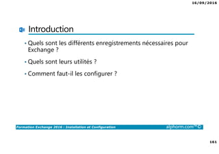 16/09/2016
161
Formation Exchange 2016 : Installation et Configuration alphorm.com™©
Introduction
• Quels sont les différents enregistrements nécessaires pour
Exchange ?
• Quels sont leurs utilités ?
• Comment faut-il les configurer ?
 