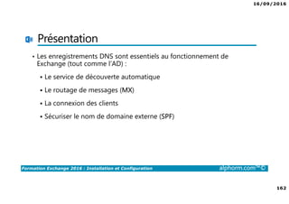 16/09/2016
162
Formation Exchange 2016 : Installation et Configuration alphorm.com™©
Présentation
• Les enregistrements DNS sont essentiels au fonctionnement de
Exchange (tout comme l’AD) :
Le service de découverte automatique
Le routage de messages (MX)
La connexion des clients
Sécuriser le nom de domaine externe (SPF)
 