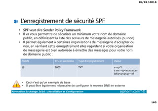 16/09/2016
165
Formation Exchange 2016 : Installation et Configuration alphorm.com™©
L’enregistrement de sécurité SPF
FQDN TTL en secondes Type d’enregistrement Valeur
@ 3600 TXT v=spf1
a mx +ip4:xx.xx.xx.xx
ip6:yy.yy.yy.yy –all
• Ceci n’est qu’un exemple de base
• Il peut être également nécessaire de configurer le reverse DNS en externe
• SPF veut dire Sender Policy Framework
• Il va vous permettre de sécuriser un minimum votre nom de domaine
public, en définissant la liste des serveurs de messagerie autorisés (ou non)
• Il permet également à certaines organisations de messagerie d’accepter ou
non, en vérifiant cette enregistrement elles regardent si votre organisation
de messagerie est bien autorisée à émettre des messages pour votre nom
de domaine public :
 