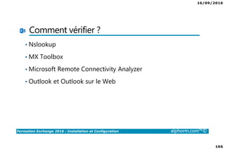 16/09/2016
166
Formation Exchange 2016 : Installation et Configuration alphorm.com™©
Comment vérifier ?
• Nslookup
• MX Toolbox
• Microsoft Remote Connectivity Analyzer
• Outlook et Outlook sur le Web
 