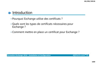 16/09/2016
169
Formation Exchange 2016 : Installation et Configuration alphorm.com™©
Introduction
• Pourquoi Exchange utilise des certificats ?
• Quels sont les types de certificats nécessaires pour
Exchange ?
• Comment mettre en place un certificat pour Exchange ?
 