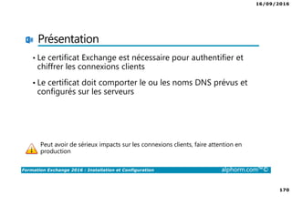 16/09/2016
170
Formation Exchange 2016 : Installation et Configuration alphorm.com™©
Présentation
• Le certificat Exchange est nécessaire pour authentifier et
chiffrer les connexions clients
• Le certificat doit comporter le ou les noms DNS prévus et
configurés sur les serveurs
Peut avoir de sérieux impacts sur les connexions clients, faire attention en
production
 