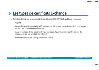 16/09/2016
172
Formation Exchange 2016 : Installation et Configuration alphorm.com™©
Les types de certificats Exchange
• Certificat délivré par une autorité de certification PKI EXTERNE (publique reconnue) :
Payant
Généralement de type WILCARD, c’est un certificat avec un seul nom DNS pour payer
moins cher (*.nomdedomaine.com)
Aura l’avantage de ne pas émettre de message d’avertissement par les clients de
messagerie ou les navigateurs internet
Ne nécessite aucune configuration des clients
 