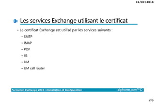 16/09/2016
173
Formation Exchange 2016 : Installation et Configuration alphorm.com™©
Les services Exchange utilisant le certificat
• Le certificat Exchange est utilisé par les services suivants :
SMTP
IMAP
POP
IIS
UM
UM call router
 