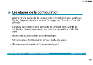 16/09/2016
174
Formation Exchange 2016 : Installation et Configuration alphorm.com™©
Les étapes de la configuration
• Création d’une demande de signature de certificat (CSR pour Certificate
Signing Request), depuis le serveur Exchange, par l’émission d’une clé
publique
• Signature et validation de la demande de certificat par l’autorité de
certification (interne ou externe), qui retourne un certificat d’identité
signé
• Importation dans Exchange du certificat signé
• Activation du certificat pour les services Exchange voulus
• (Redémarrage des services Exchange configurés)
 