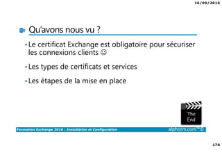 16/09/2016
176
Formation Exchange 2016 : Installation et Configuration alphorm.com™©
Qu’avons nous vu ?
•Le certificat Exchange est obligatoire pour sécuriser
les connexions clients ☺
•Les types de certificats et services
•Les étapes de la mise en place
 