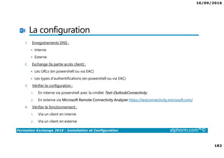 16/09/2016
182
Formation Exchange 2016 : Installation et Configuration alphorm.com™©
La configuration
1. Enregistrements DNS :
Interne
Externe
2. Exchange (la partie accès client) :
Les URLs (en powershell ou via EAC)
Les types d’authentifications (en powershell ou via EAC)
3. Vérifier la configuration :
1. En interne via powershell avec la cmdlet Test-OutlookConnectivity
2. En externe via Microsoft Remote Connectivity Analyzer https://testconnectivity.microsoft.com/
4. Vérifier le fonctionnement :
1. Via un client en interne
2. Via un client en externe
 