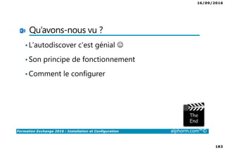 16/09/2016
183
Formation Exchange 2016 : Installation et Configuration alphorm.com™©
Qu’avons-nous vu ?
•L’autodiscover c’est génial ☺
•Son principe de fonctionnement
•Comment le configurer
 