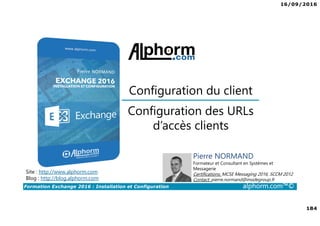 16/09/2016
184
Formation Exchange 2016 : Installation et Configuration alphorm.com™©
Site : http://www.alphorm.com
Blog : http://blog.alphorm.com
Pierre NORMAND
Formateur et Consultant en Systèmes et
Messagerie
Certifications: MCSE Messaging 2016, SCCM 2012
Contact: pierre.normand@insidegroup.fr
Configuration des URLs
d’accès clients
Configuration du client
 