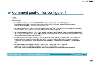 16/09/2016
187
Formation Exchange 2016 : Installation et Configuration alphorm.com™©
Comment peut-on les configurer ?
• Via EAC :
• Via Powershell :
Set-OWAVirtualDirectory -Identity "EXCH-01OWA (Default Web Site)" -InternalUrl https://owa-
interne.alphorm.lab/owa -ExternalUrl https://owa-externe.alphorm.com/owa -basicAuthentication $true -
FormsAuthentication $true –WindowsAuthentication $false
Set-MapiVirtualDirectory -Identity "EXCH-01mapi (Default Web Site)" -InternalUrl https://mail.alphorm.lab/mapi -
ExternalUrl https://mail.alphorm.com/mapi -IISAuthenticationMethods NTLM
Set-OutlookAnywhere -Identity "EXCH-01rpc (Default Web Site)" -SSLOffloading $false -InternalClientsRequireSsl
$true -ExternalClientsRequireSsl $true -IISAuthenticationMethods NTLM –InternalClientAuthenticationMethod NTLM
–ExternalClientAuthenticationMethod NTLM
Set-ActiveSyncVirtualDirectory -Identity "EXCH-01Microsoft-Server-ActiveSync (Default Web Site)" -InternalUrl
https://mail.alphorm.lab/Microsoft-Server-ActiveSync -ExternalUrl https://mail.alphorm.com/Microsoft-Server-
ActiveSync -basicAuthEnabled $true –WindowsAuthEnabled $true –CompressionEnabled $true –ClientCertAuth
ignore
Set-WebServicesVirtualDirectory -Identity "EXCH-01EWS (Default Web Site)" -ExternalUrl
https://mail.alphorm.com/EWS/exchange.asmx -BasicAuthentication $true -InternalUrl
https://mail.alphorm.lab/EWS/exchange.asmx -MRSProxyEnabled $false –WindowsAuthentication $true
 
