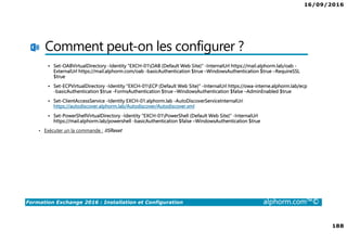 16/09/2016
188
Formation Exchange 2016 : Installation et Configuration alphorm.com™©
Comment peut-on les configurer ?
Set-OABVirtualDirectory -Identity "EXCH-01OAB (Default Web Site)" -InternalUrl https://mail.alphorm.lab/oab -
ExternalUrl https://mail.alphorm.com/oab -basicAuthentication $true –WindowsAuthentication $true –RequireSSL
$true
Set-ECPVirtualDirectory -Identity "EXCH-01ECP (Default Web Site)" -InternalUrl https://owa-interne.alphorm.lab/ecp
-basicAuthentication $true -FormsAuthentication $true –WindowsAuthentication $false –AdminEnabled $true
Set-ClientAccessService -Identity EXCH-01.alphorm.lab -AutoDiscoverServiceInternalUri
https://autodiscover.alphorm.lab/Autodiscover/Autodiscover.xml
Set-PowerShellVirtualDirectory -Identity "EXCH-01PowerShell (Default Web Site)" -InternalUrl
https://mail.alphorm.lab/powershell -basicAuthentication $false –WindowsAuthentication $true
• Exécuter un la commande : IISReset
 