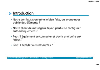 16/09/2016
191
Formation Exchange 2016 : Installation et Configuration alphorm.com™©
Introduction
• Notre configuration est-elle bien faite, ou avons-nous
oublié des éléments ?
• Notre client de messagerie favori peut-il se configurer
automatiquement ?
• Peut-il également se connecter et ouvrir une boîte aux
lettres ?
• Peut-il accéder aux ressources ?
 