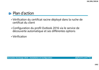 16/09/2016
192
Formation Exchange 2016 : Installation et Configuration alphorm.com™©
Plan d’action
• Vérification du certificat racine déployé dans la ruche de
certificat du client
• Configuration du profil Outlook 2016 via le service de
découverte automatique et ses différentes options
• Vérification
 