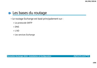 16/09/2016
196
Formation Exchange 2016 : Installation et Configuration alphorm.com™©
Les bases du routage
• Le routage Exchange est basé principalement sur :
Le protocole SMTP
DNS
L’AD
Les services Exchange
 
