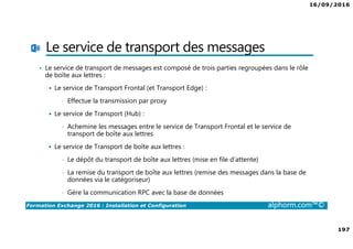 16/09/2016
197
Formation Exchange 2016 : Installation et Configuration alphorm.com™©
Le service de transport des messages
• Le service de transport de messages est composé de trois parties regroupées dans le rôle
de boîte aux lettres :
Le service de Transport Frontal (et Transport Edge) :
• Effectue la transmission par proxy
Le service de Transport (Hub) :
• Achemine les messages entre le service de Transport Frontal et le service de
transport de boîte aux lettres
Le service de Transport de boîte aux lettres :
• Le dépôt du transport de boîte aux lettres (mise en file d’attente)
• La remise du transport de boîte aux lettres (remise des messages dans la base de
données via le catégoriseur)
• Gère la communication RPC avec la base de données
 