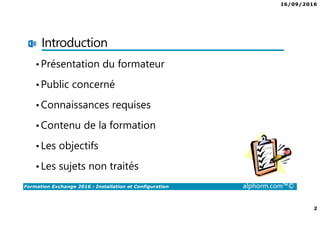 16/09/2016
2
Formation Exchange 2016 : Installation et Configuration alphorm.com™©
Introduction
•Présentation du formateur
•Public concerné
•Connaissances requises
•Contenu de la formation
•Les objectifs
•Les sujets non traités
 