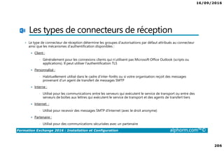16/09/2016
206
Formation Exchange 2016 : Installation et Configuration alphorm.com™©
Les types de connecteurs de réception
• Le type de connecteur de réception détermine les groupes d’autorisations par défaut attribués au connecteur
ainsi que les mécanismes d’authentification disponibles :
Client :
• Généralement pour les connexions clients qui n’utilisent pas Microsoft Office Outlook (scripts ou
applications). Il peut utiliser l’authentification TLS
Personnalisé :
• Habituellement utilisé dans le cadre d’inter-forêts ou si votre organisation reçoit des messages
provenant d’un agent de transfert de messages SMTP
Interne :
• Utilisé pour les communications entre les serveurs qui exécutent le service de transport ou entre des
serveurs de boîtes aux lettres qui exécutent le service de transport et des agents de transfert tiers
Internet :
• Utilisé pour recevoir des messages SMTP d’Internet (avec le droit anonyme)
Partenaire :
• Utilisé pour des communications sécurisées avec un partenaire
 